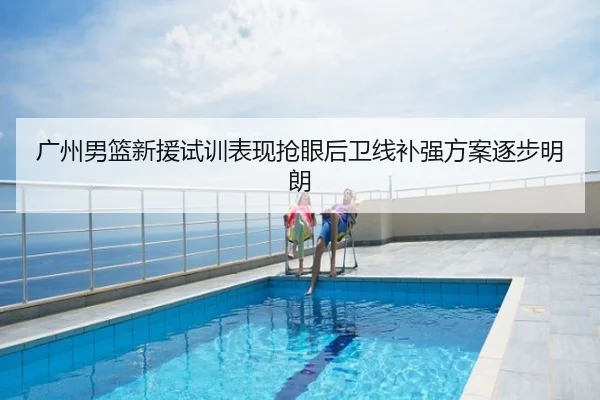 广州男篮新援试训表现抢眼后卫线补强方案逐步明朗